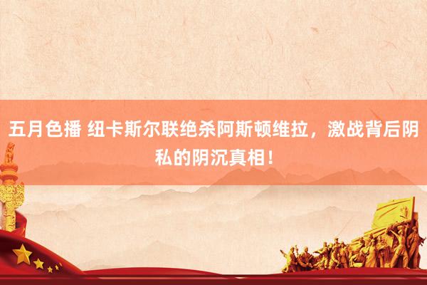 五月色播 纽卡斯尔联绝杀阿斯顿维拉，激战背后阴私的阴沉真相！