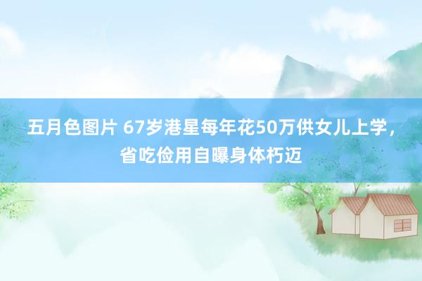 五月色图片 67岁港星每年花50万供女儿上学，省吃俭用自曝身体朽迈