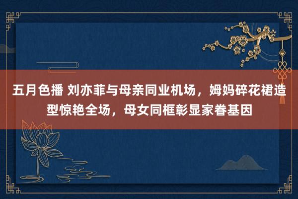 五月色播 刘亦菲与母亲同业机场，姆妈碎花裙造型惊艳全场，母女同框彰显家眷基因