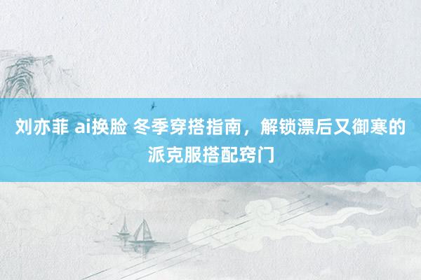 刘亦菲 ai换脸 冬季穿搭指南，解锁漂后又御寒的派克服搭配窍门