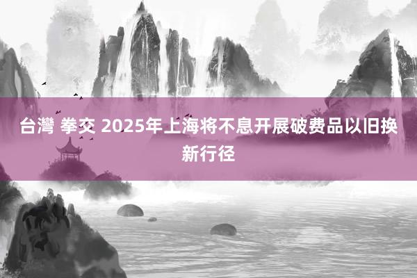 台灣 拳交 2025年上海将不息开展破费品以旧换新行径