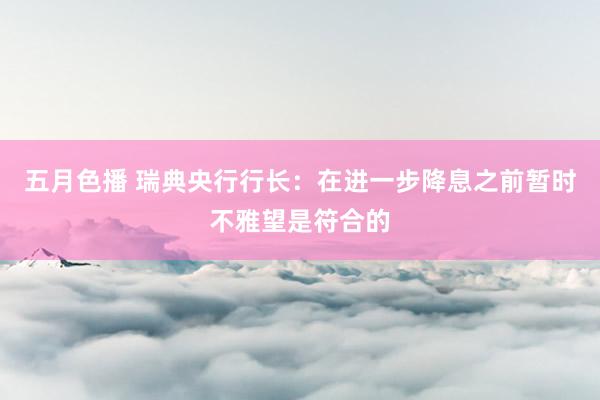 五月色播 瑞典央行行长：在进一步降息之前暂时不雅望是符合的