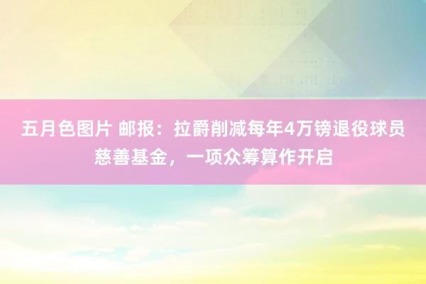 五月色图片 邮报：拉爵削减每年4万镑退役球员慈善基金，一项众筹算作开启