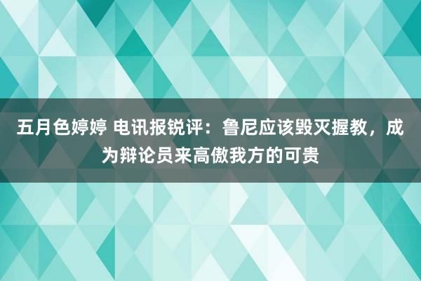 五月色婷婷 电讯报锐评：鲁尼应该毁灭握教，成为辩论员来高傲我方的可贵