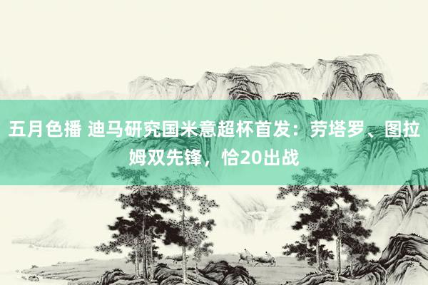 五月色播 迪马研究国米意超杯首发：劳塔罗、图拉姆双先锋，恰20出战