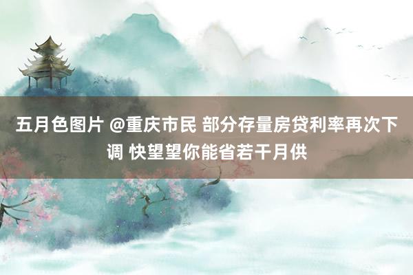 五月色图片 @重庆市民 部分存量房贷利率再次下调 快望望你能省若干月供