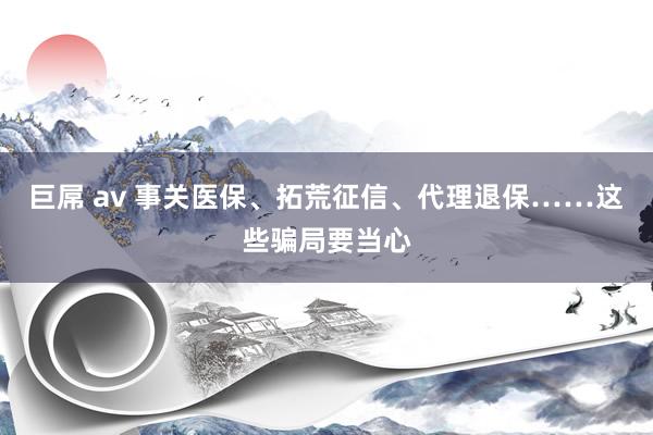 巨屌 av 事关医保、拓荒征信、代理退保……这些骗局要当心
