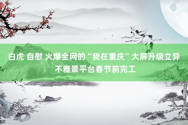 白虎 自慰 火爆全网的“我在重庆”大屏升级立异 不雅景平台春节前完工
