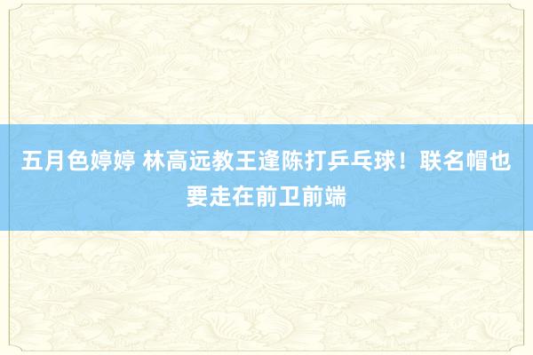 五月色婷婷 林高远教王逢陈打乒乓球！联名帽也要走在前卫前端