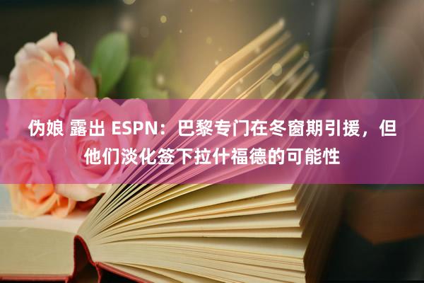 伪娘 露出 ESPN：巴黎专门在冬窗期引援，但他们淡化签下拉什福德的可能性