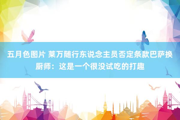 五月色图片 莱万随行东说念主员否定条款巴萨换厨师：这是一个很没试吃的打趣