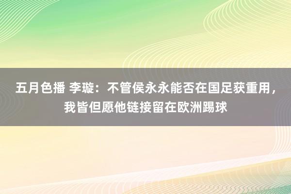 五月色播 李璇：不管侯永永能否在国足获重用，我皆但愿他链接留在欧洲踢球