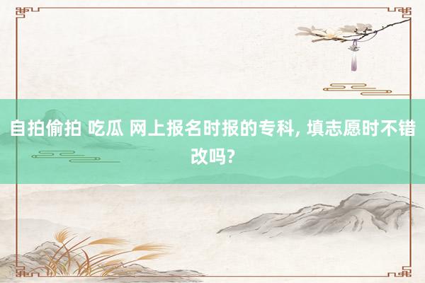 自拍偷拍 吃瓜 网上报名时报的专科, 填志愿时不错改吗?