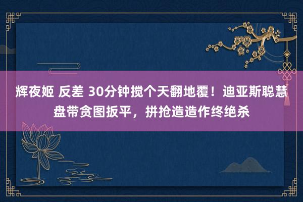 辉夜姬 反差 30分钟搅个天翻地覆！迪亚斯聪慧盘带贪图扳平，拼抢造造作终绝杀