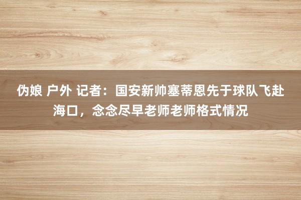 伪娘 户外 记者：国安新帅塞蒂恩先于球队飞赴海口，念念尽早老师老师格式情况