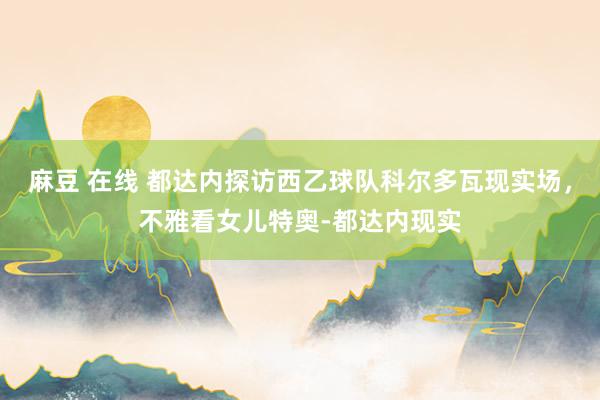 麻豆 在线 都达内探访西乙球队科尔多瓦现实场，不雅看女儿特奥-都达内现实