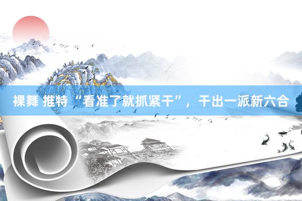 裸舞 推特 “看准了就抓紧干”，干出一派新六合