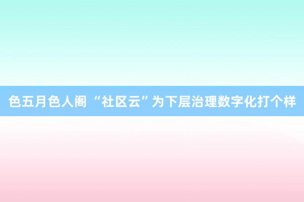 色五月色人阁 “社区云”为下层治理数字化打个样