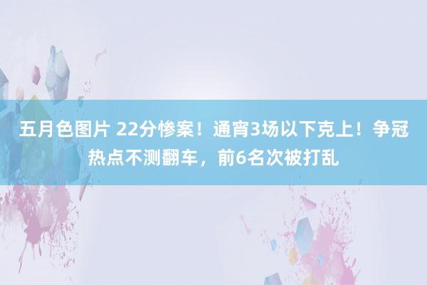 五月色图片 22分惨案！通宵3场以下克上！争冠热点不测翻车，前6名次被打乱