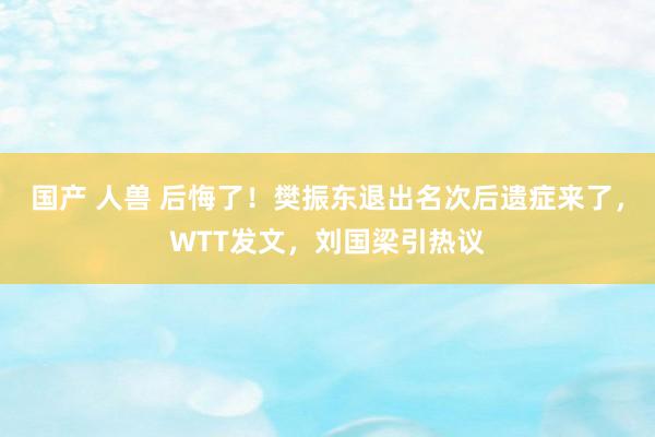国产 人兽 后悔了！樊振东退出名次后遗症来了，WTT发文，刘国梁引热议
