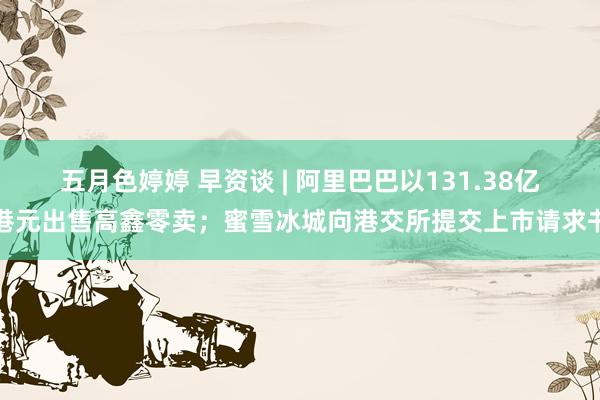 五月色婷婷 早资谈 | 阿里巴巴以131.38亿港元出售高鑫零卖；蜜雪冰城向港交所提交上市请求书
