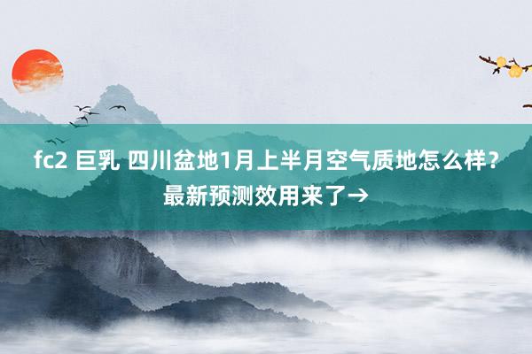 fc2 巨乳 四川盆地1月上半月空气质地怎么样？最新预测效用来了→
