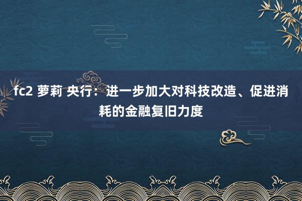 fc2 萝莉 央行：进一步加大对科技改造、促进消耗的金融复旧力度