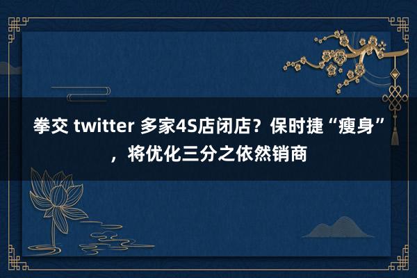 拳交 twitter 多家4S店闭店？保时捷“瘦身”，将优化三分之依然销商