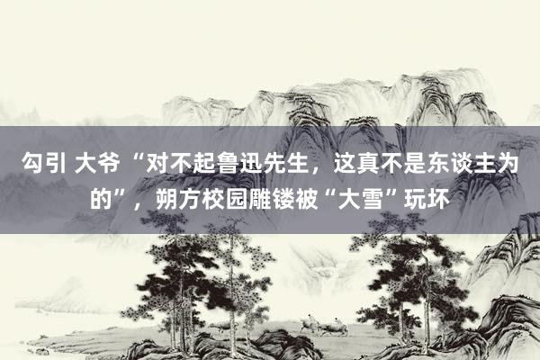 勾引 大爷 “对不起鲁迅先生，这真不是东谈主为的”，朔方校园雕镂被“大雪”玩坏