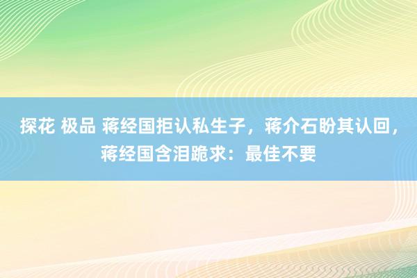 探花 极品 蒋经国拒认私生子，蒋介石盼其认回，蒋经国含泪跪求：最佳不要