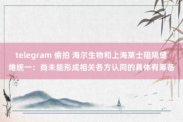 telegram 偷拍 海尔生物和上海莱士阻隔缱绻统一：尚未能形成相关各方认同的具体有筹备