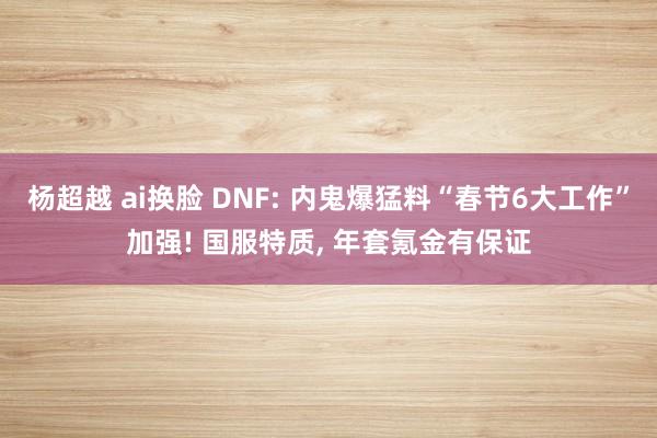 杨超越 ai换脸 DNF: 内鬼爆猛料“春节6大工作”加强! 国服特质, 年套氪金有保证