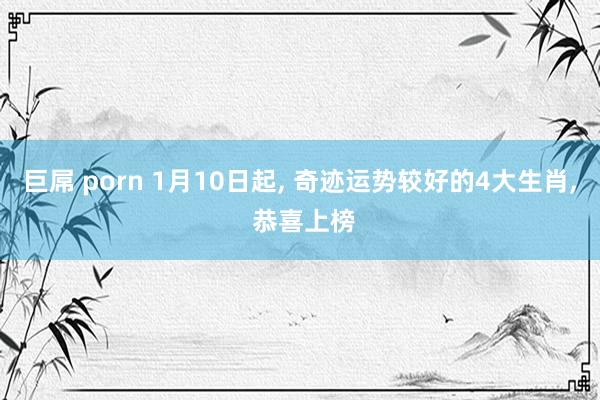 巨屌 porn 1月10日起, 奇迹运势较好的4大生肖, 恭喜上榜