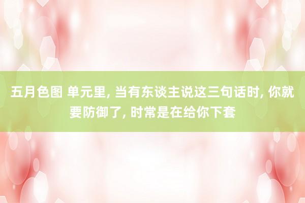 五月色图 单元里, 当有东谈主说这三句话时, 你就要防御了, 时常是在给你下套