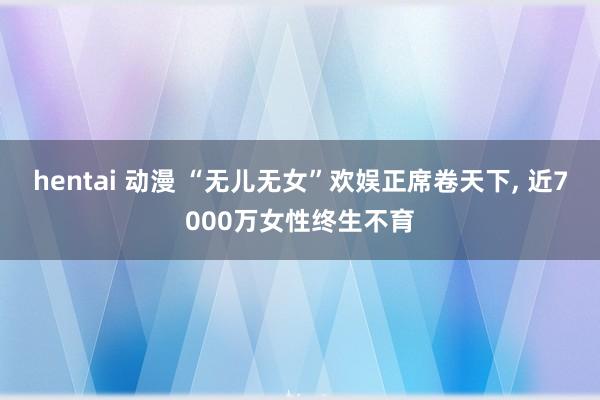 hentai 动漫 “无儿无女”欢娱正席卷天下, 近7000万女性终生不育