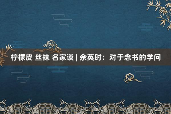 柠檬皮 丝袜 名家谈 | 余英时：对于念书的学问