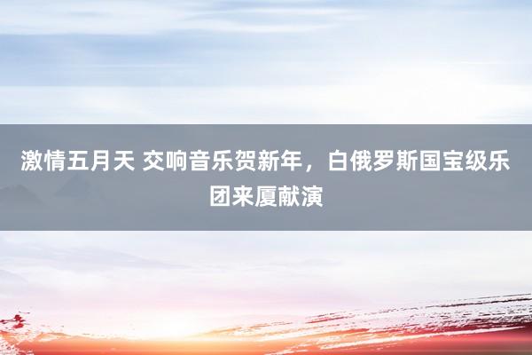 激情五月天 交响音乐贺新年，白俄罗斯国宝级乐团来厦献演