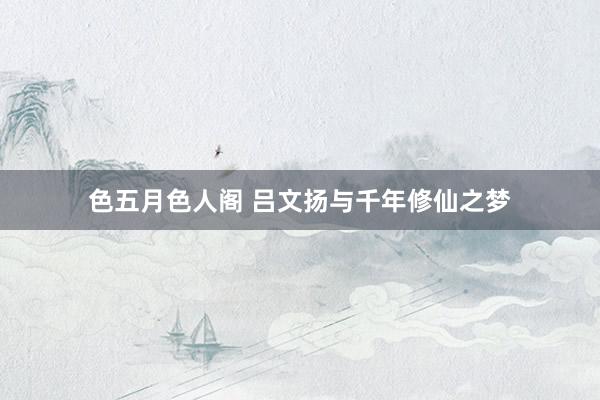 色五月色人阁 吕文扬与千年修仙之梦