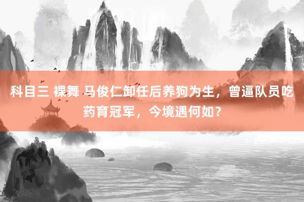 科目三 裸舞 马俊仁卸任后养狗为生，曾逼队员吃药育冠军，今境遇何如？