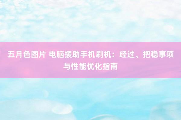 五月色图片 电脑援助手机刷机：经过、把稳事项与性能优化指南