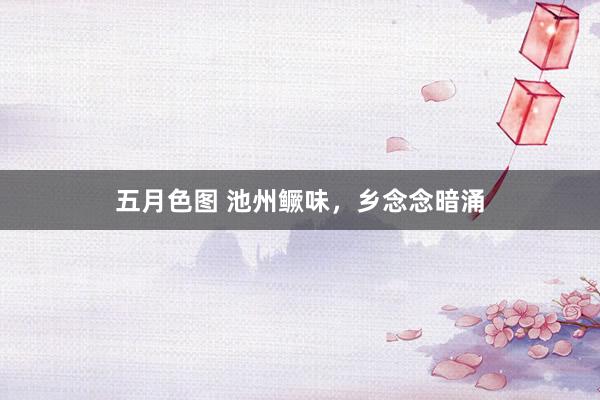 五月色图 池州鳜味，乡念念暗涌