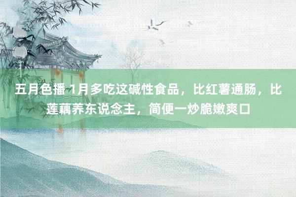 五月色播 1月多吃这碱性食品，比红薯通肠，比莲藕养东说念主，简便一炒脆嫩爽口