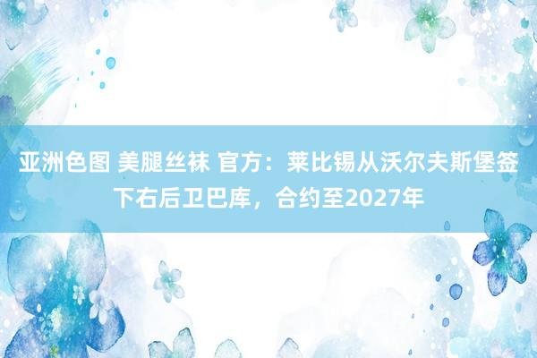 亚洲色图 美腿丝袜 官方：莱比锡从沃尔夫斯堡签下右后卫巴库，合约至2027年