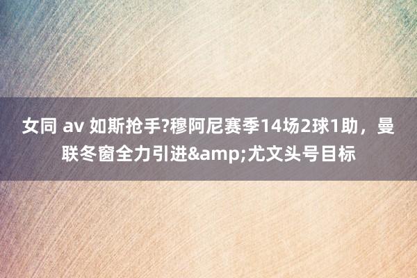 女同 av 如斯抢手?穆阿尼赛季14场2球1助，曼联冬窗全力引进&尤文头号目标