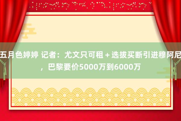 五月色婷婷 记者：尤文只可租＋选拔买断引进穆阿尼，巴黎要价5000万到6000万