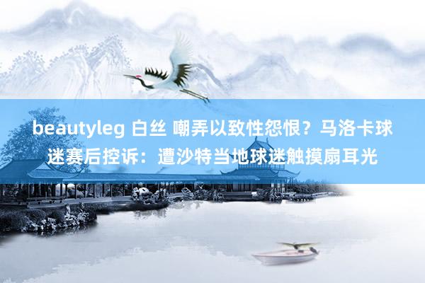 beautyleg 白丝 嘲弄以致性怨恨？马洛卡球迷赛后控诉：遭沙特当地球迷触摸扇耳光