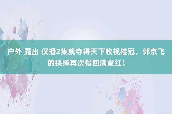 户外 露出 仅播2集就夺得天下收视桂冠，郭京飞的抉择再次得回满堂红！
