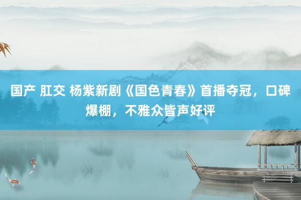 国产 肛交 杨紫新剧《国色青春》首播夺冠，口碑爆棚，不雅众皆声好评