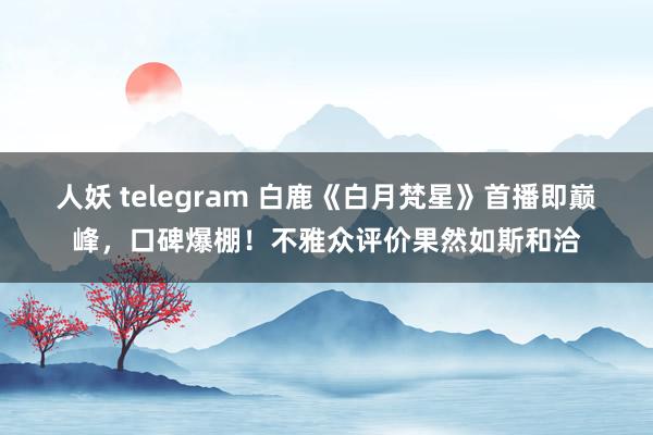 人妖 telegram 白鹿《白月梵星》首播即巅峰，口碑爆棚！不雅众评价果然如斯和洽