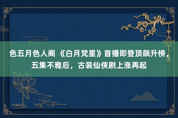 色五月色人阁 《白月梵星》首播即登顶飙升榜，五集不雅后，古装仙侠剧上涨再起